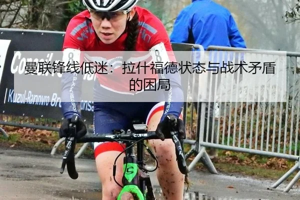 曼联锋线低迷：拉什福德状态与战术矛盾的困局