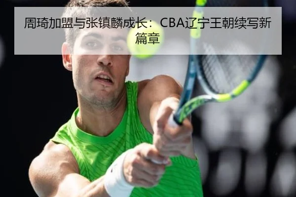 周琦加盟与张镇麟成长：CBA辽宁王朝续写新篇章