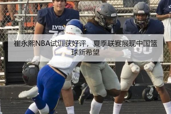 崔永熙NBA试训获好评，夏季联赛展现中国篮球新希望