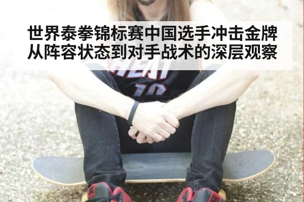 世界泰拳锦标赛中国选手冲击金牌从阵容状态到对手战术的深层观察